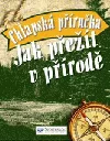 Jak přežít v přírodě: chlapská příručka: 101 dovedností pro život v nebezpečné divočině