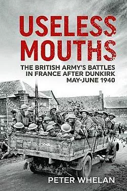 Useless Mouths: The British Army's Battles in France after Dunkirk May-June 1940